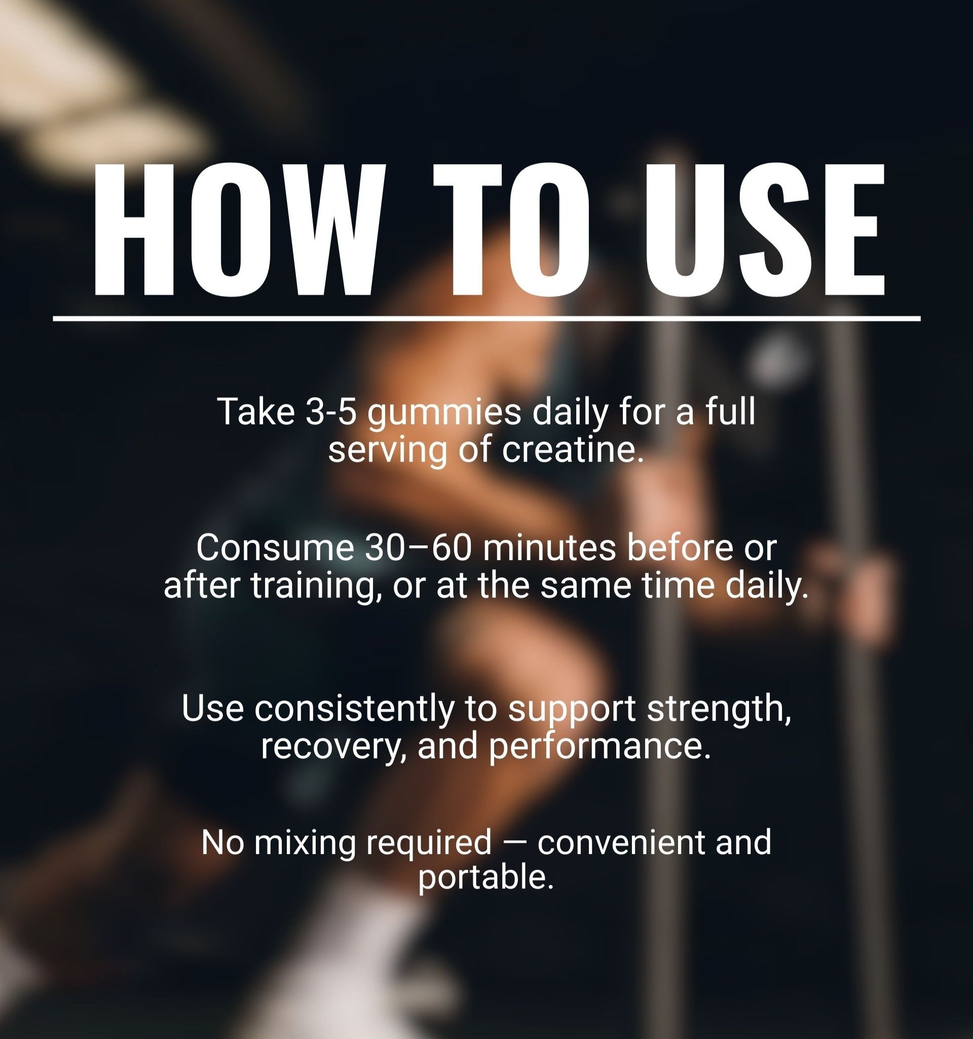 How to use creatine gummies: Take 3 gummies daily, ideally 30–60 minutes before or after training, or at the same time each day. Consistent use supports strength, recovery, and performance.